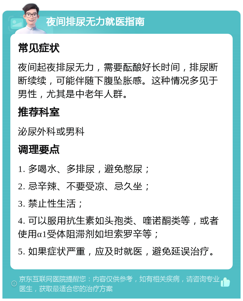 夜间排尿无力就医指南 常见症状 夜间起夜排尿无力，需要酝酿好长时间，排尿断断续续，可能伴随下腹坠胀感。这种情况多见于男性，尤其是中老年人群。 推荐科室 泌尿外科或男科 调理要点 1. 多喝水、多排尿，避免憋尿； 2. 忌辛辣、不要受凉、忌久坐； 3. 禁止性生活； 4. 可以服用抗生素如头孢类、喹诺酮类等，或者使用α1受体阻滞剂如坦索罗辛等； 5. 如果症状严重，应及时就医，避免延误治疗。