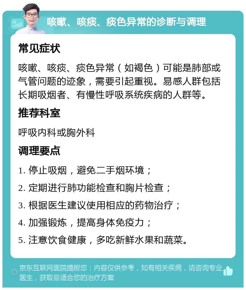 咳嗽、咳痰、痰色异常的诊断与调理 常见症状 咳嗽、咳痰、痰色异常（如褐色）可能是肺部或气管问题的迹象，需要引起重视。易感人群包括长期吸烟者、有慢性呼吸系统疾病的人群等。 推荐科室 呼吸内科或胸外科 调理要点 1. 停止吸烟，避免二手烟环境； 2. 定期进行肺功能检查和胸片检查； 3. 根据医生建议使用相应的药物治疗； 4. 加强锻炼，提高身体免疫力； 5. 注意饮食健康，多吃新鲜水果和蔬菜。