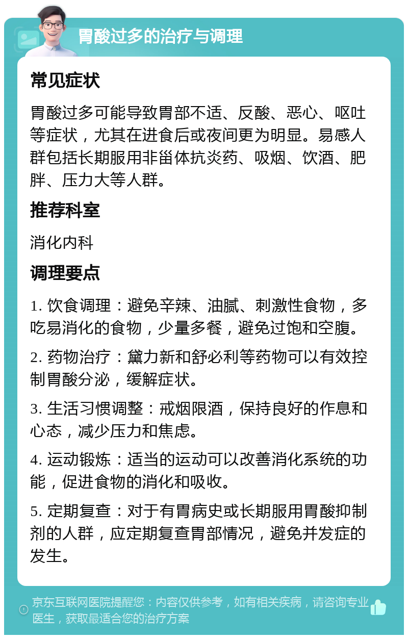 胃酸过多的治疗与调理 常见症状 胃酸过多可能导致胃部不适、反酸、恶心、呕吐等症状，尤其在进食后或夜间更为明显。易感人群包括长期服用非甾体抗炎药、吸烟、饮酒、肥胖、压力大等人群。 推荐科室 消化内科 调理要点 1. 饮食调理：避免辛辣、油腻、刺激性食物，多吃易消化的食物，少量多餐，避免过饱和空腹。 2. 药物治疗：黛力新和舒必利等药物可以有效控制胃酸分泌，缓解症状。 3. 生活习惯调整：戒烟限酒，保持良好的作息和心态，减少压力和焦虑。 4. 运动锻炼：适当的运动可以改善消化系统的功能，促进食物的消化和吸收。 5. 定期复查：对于有胃病史或长期服用胃酸抑制剂的人群，应定期复查胃部情况，避免并发症的发生。