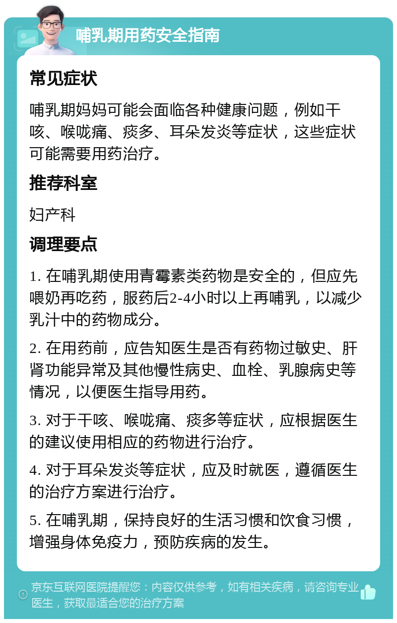 哺乳期用药安全指南 常见症状 哺乳期妈妈可能会面临各种健康问题，例如干咳、喉咙痛、痰多、耳朵发炎等症状，这些症状可能需要用药治疗。 推荐科室 妇产科 调理要点 1. 在哺乳期使用青霉素类药物是安全的，但应先喂奶再吃药，服药后2-4小时以上再哺乳，以减少乳汁中的药物成分。 2. 在用药前，应告知医生是否有药物过敏史、肝肾功能异常及其他慢性病史、血栓、乳腺病史等情况，以便医生指导用药。 3. 对于干咳、喉咙痛、痰多等症状，应根据医生的建议使用相应的药物进行治疗。 4. 对于耳朵发炎等症状，应及时就医，遵循医生的治疗方案进行治疗。 5. 在哺乳期，保持良好的生活习惯和饮食习惯，增强身体免疫力，预防疾病的发生。