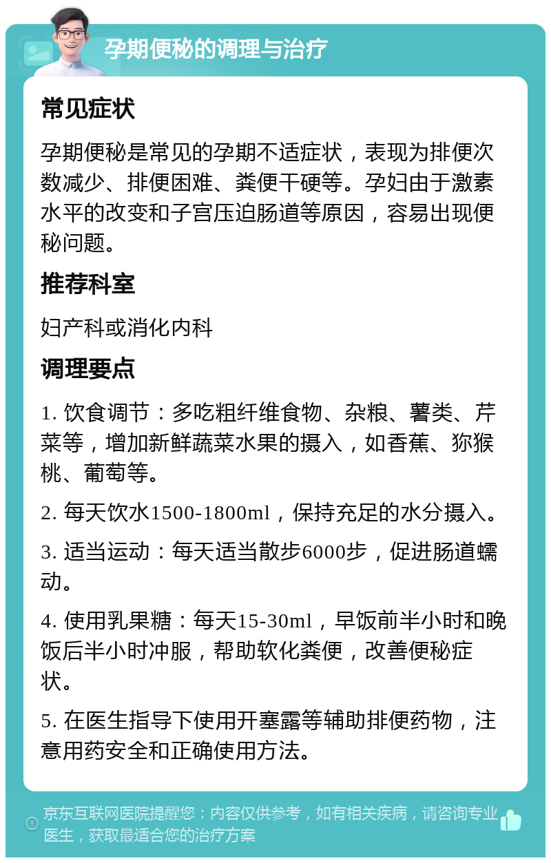 孕期便秘的调理与治疗 常见症状 孕期便秘是常见的孕期不适症状，表现为排便次数减少、排便困难、粪便干硬等。孕妇由于激素水平的改变和子宫压迫肠道等原因，容易出现便秘问题。 推荐科室 妇产科或消化内科 调理要点 1. 饮食调节：多吃粗纤维食物、杂粮、薯类、芹菜等，增加新鲜蔬菜水果的摄入，如香蕉、狝猴桃、葡萄等。 2. 每天饮水1500-1800ml，保持充足的水分摄入。 3. 适当运动：每天适当散步6000步，促进肠道蠕动。 4. 使用乳果糖：每天15-30ml，早饭前半小时和晚饭后半小时冲服，帮助软化粪便，改善便秘症状。 5. 在医生指导下使用开塞露等辅助排便药物，注意用药安全和正确使用方法。