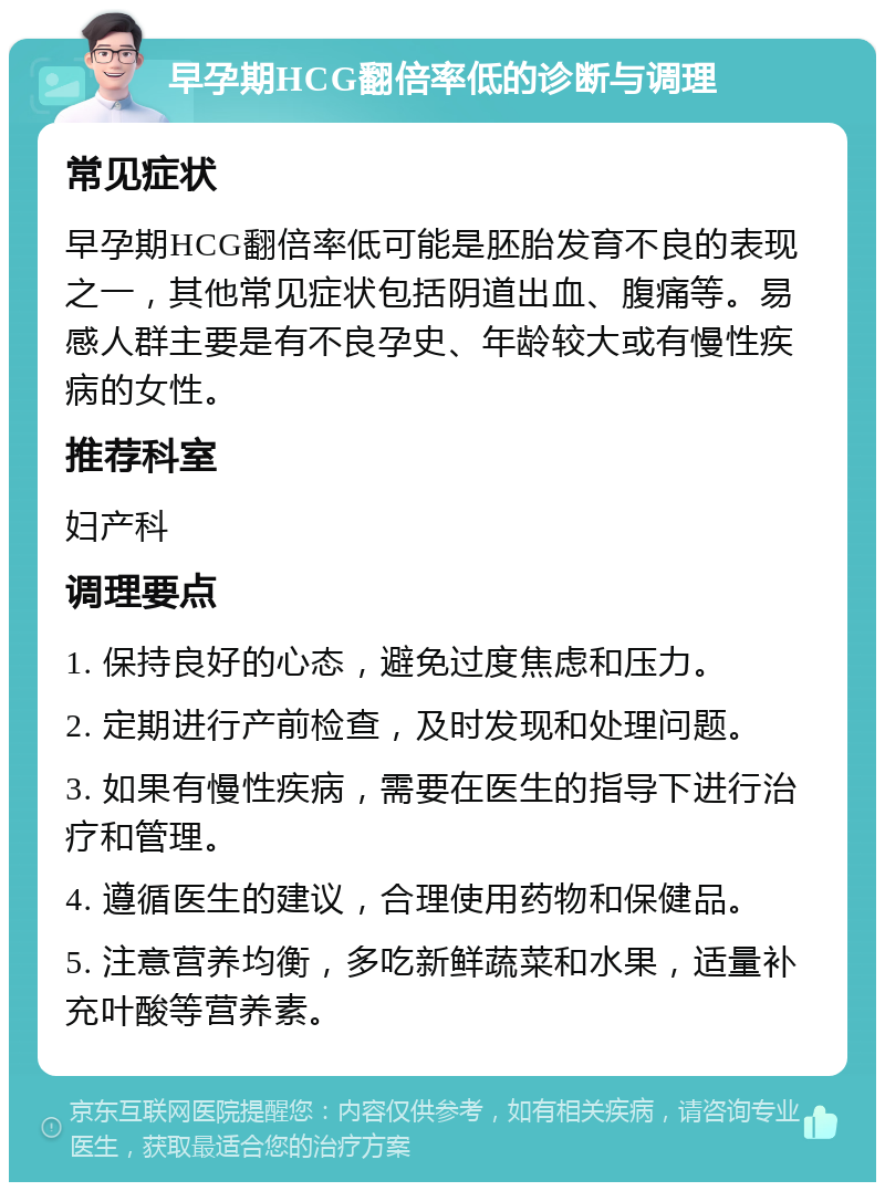 早孕期HCG翻倍率低的诊断与调理 常见症状 早孕期HCG翻倍率低可能是胚胎发育不良的表现之一，其他常见症状包括阴道出血、腹痛等。易感人群主要是有不良孕史、年龄较大或有慢性疾病的女性。 推荐科室 妇产科 调理要点 1. 保持良好的心态，避免过度焦虑和压力。 2. 定期进行产前检查，及时发现和处理问题。 3. 如果有慢性疾病，需要在医生的指导下进行治疗和管理。 4. 遵循医生的建议，合理使用药物和保健品。 5. 注意营养均衡，多吃新鲜蔬菜和水果，适量补充叶酸等营养素。