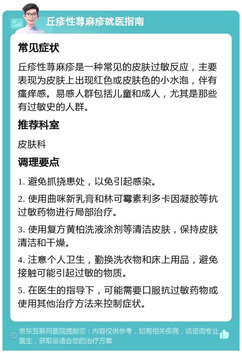 丘疹性荨麻疹就医指南 常见症状 丘疹性荨麻疹是一种常见的皮肤过敏反应，主要表现为皮肤上出现红色或皮肤色的小水泡，伴有瘙痒感。易感人群包括儿童和成人，尤其是那些有过敏史的人群。 推荐科室 皮肤科 调理要点 1. 避免抓挠患处，以免引起感染。 2. 使用曲咪新乳膏和林可霉素利多卡因凝胶等抗过敏药物进行局部治疗。 3. 使用复方黄柏洗液涂剂等清洁皮肤，保持皮肤清洁和干燥。 4. 注意个人卫生，勤换洗衣物和床上用品，避免接触可能引起过敏的物质。 5. 在医生的指导下，可能需要口服抗过敏药物或使用其他治疗方法来控制症状。