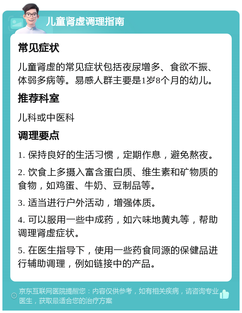 儿童肾虚调理指南 常见症状 儿童肾虚的常见症状包括夜尿增多、食欲不振、体弱多病等。易感人群主要是1岁8个月的幼儿。 推荐科室 儿科或中医科 调理要点 1. 保持良好的生活习惯，定期作息，避免熬夜。 2. 饮食上多摄入富含蛋白质、维生素和矿物质的食物，如鸡蛋、牛奶、豆制品等。 3. 适当进行户外活动，增强体质。 4. 可以服用一些中成药，如六味地黄丸等，帮助调理肾虚症状。 5. 在医生指导下，使用一些药食同源的保健品进行辅助调理，例如链接中的产品。