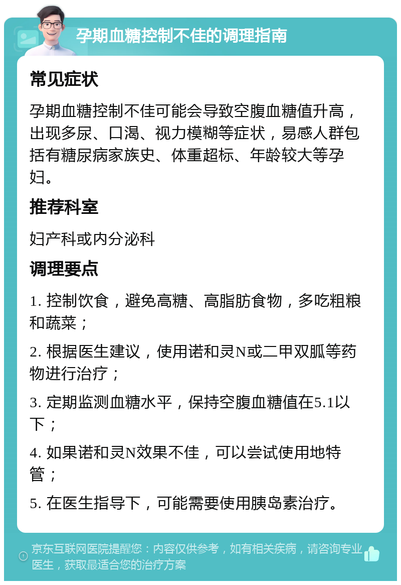 孕期血糖控制不佳的调理指南 常见症状 孕期血糖控制不佳可能会导致空腹血糖值升高，出现多尿、口渴、视力模糊等症状，易感人群包括有糖尿病家族史、体重超标、年龄较大等孕妇。 推荐科室 妇产科或内分泌科 调理要点 1. 控制饮食，避免高糖、高脂肪食物，多吃粗粮和蔬菜； 2. 根据医生建议，使用诺和灵N或二甲双胍等药物进行治疗； 3. 定期监测血糖水平，保持空腹血糖值在5.1以下； 4. 如果诺和灵N效果不佳，可以尝试使用地特管； 5. 在医生指导下，可能需要使用胰岛素治疗。