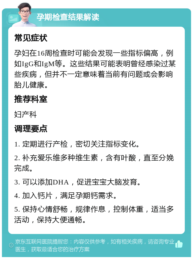 孕期检查结果解读 常见症状 孕妇在16周检查时可能会发现一些指标偏高，例如IgG和IgM等。这些结果可能表明曾经感染过某些疾病，但并不一定意味着当前有问题或会影响胎儿健康。 推荐科室 妇产科 调理要点 1. 定期进行产检，密切关注指标变化。 2. 补充爱乐维多种维生素，含有叶酸，直至分娩完成。 3. 可以添加DHA，促进宝宝大脑发育。 4. 加入钙片，满足孕期钙需求。 5. 保持心情舒畅，规律作息，控制体重，适当多活动，保持大便通畅。