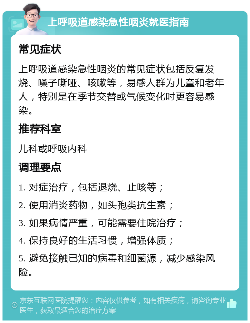 上呼吸道感染急性咽炎就医指南 常见症状 上呼吸道感染急性咽炎的常见症状包括反复发烧、嗓子嘶哑、咳嗽等，易感人群为儿童和老年人，特别是在季节交替或气候变化时更容易感染。 推荐科室 儿科或呼吸内科 调理要点 1. 对症治疗，包括退烧、止咳等； 2. 使用消炎药物，如头孢类抗生素； 3. 如果病情严重，可能需要住院治疗； 4. 保持良好的生活习惯，增强体质； 5. 避免接触已知的病毒和细菌源，减少感染风险。