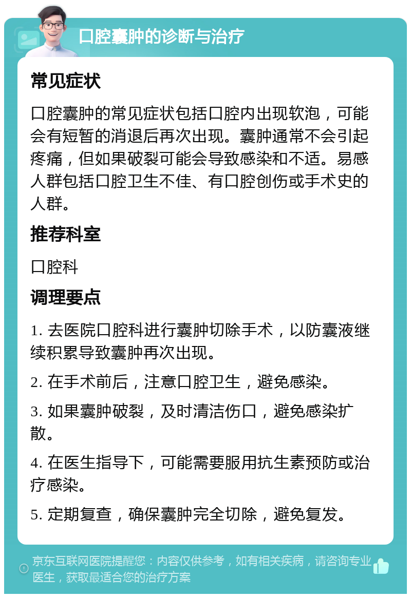 口腔囊肿的诊断与治疗 常见症状 口腔囊肿的常见症状包括口腔内出现软泡，可能会有短暂的消退后再次出现。囊肿通常不会引起疼痛，但如果破裂可能会导致感染和不适。易感人群包括口腔卫生不佳、有口腔创伤或手术史的人群。 推荐科室 口腔科 调理要点 1. 去医院口腔科进行囊肿切除手术，以防囊液继续积累导致囊肿再次出现。 2. 在手术前后，注意口腔卫生，避免感染。 3. 如果囊肿破裂，及时清洁伤口，避免感染扩散。 4. 在医生指导下，可能需要服用抗生素预防或治疗感染。 5. 定期复查，确保囊肿完全切除，避免复发。