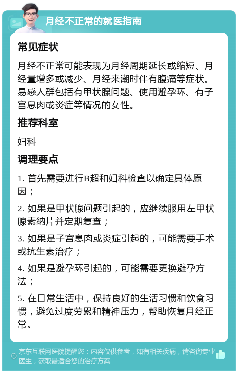 月经不正常的就医指南 常见症状 月经不正常可能表现为月经周期延长或缩短、月经量增多或减少、月经来潮时伴有腹痛等症状。易感人群包括有甲状腺问题、使用避孕环、有子宫息肉或炎症等情况的女性。 推荐科室 妇科 调理要点 1. 首先需要进行B超和妇科检查以确定具体原因； 2. 如果是甲状腺问题引起的，应继续服用左甲状腺素纳片并定期复查； 3. 如果是子宫息肉或炎症引起的，可能需要手术或抗生素治疗； 4. 如果是避孕环引起的，可能需要更换避孕方法； 5. 在日常生活中，保持良好的生活习惯和饮食习惯，避免过度劳累和精神压力，帮助恢复月经正常。