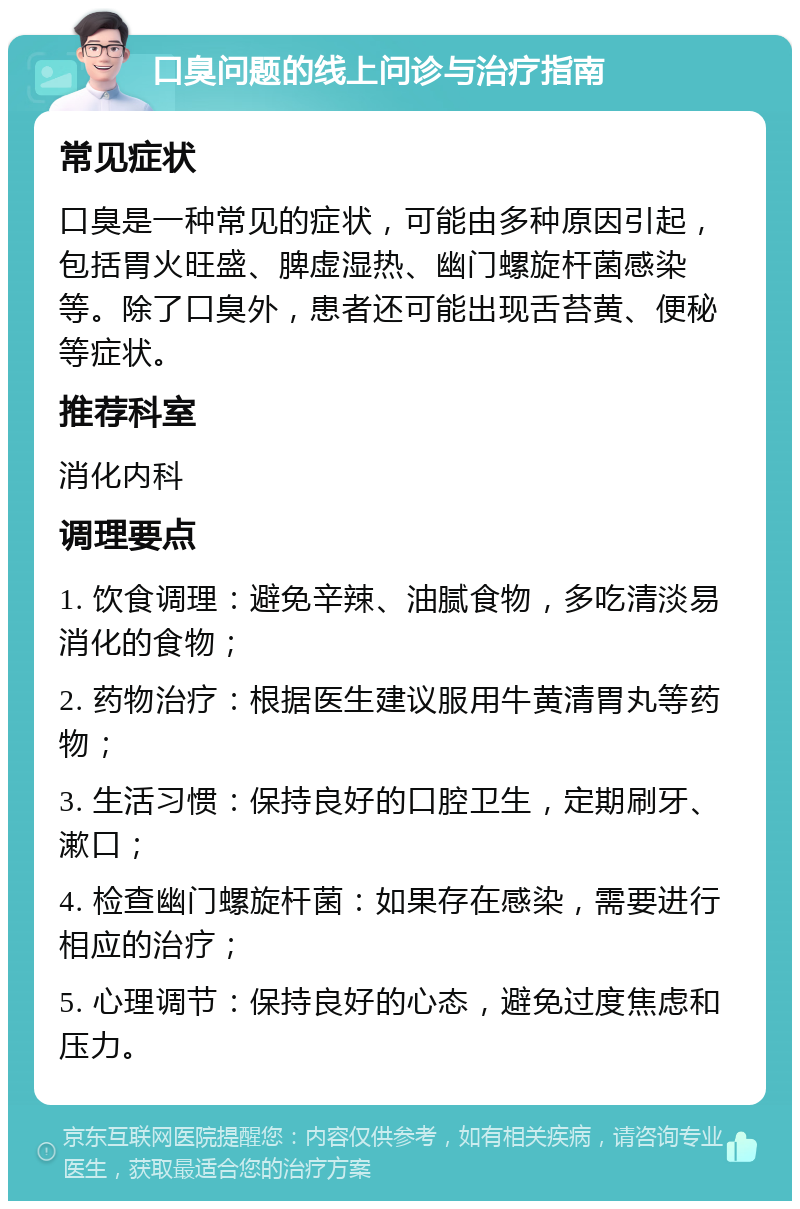 口臭问题的线上问诊与治疗指南 常见症状 口臭是一种常见的症状，可能由多种原因引起，包括胃火旺盛、脾虚湿热、幽门螺旋杆菌感染等。除了口臭外，患者还可能出现舌苔黄、便秘等症状。 推荐科室 消化内科 调理要点 1. 饮食调理：避免辛辣、油腻食物，多吃清淡易消化的食物； 2. 药物治疗：根据医生建议服用牛黄清胃丸等药物； 3. 生活习惯：保持良好的口腔卫生，定期刷牙、漱口； 4. 检查幽门螺旋杆菌：如果存在感染，需要进行相应的治疗； 5. 心理调节：保持良好的心态，避免过度焦虑和压力。