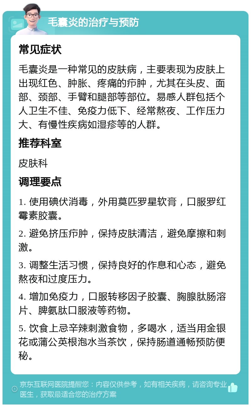 毛囊炎的治疗与预防 常见症状 毛囊炎是一种常见的皮肤病，主要表现为皮肤上出现红色、肿胀、疼痛的疖肿，尤其在头皮、面部、颈部、手臂和腿部等部位。易感人群包括个人卫生不佳、免疫力低下、经常熬夜、工作压力大、有慢性疾病如湿疹等的人群。 推荐科室 皮肤科 调理要点 1. 使用碘伏消毒，外用莫匹罗星软膏，口服罗红霉素胶囊。 2. 避免挤压疖肿，保持皮肤清洁，避免摩擦和刺激。 3. 调整生活习惯，保持良好的作息和心态，避免熬夜和过度压力。 4. 增加免疫力，口服转移因子胶囊、胸腺肽肠溶片、脾氨肽口服液等药物。 5. 饮食上忌辛辣刺激食物，多喝水，适当用金银花或蒲公英根泡水当茶饮，保持肠道通畅预防便秘。