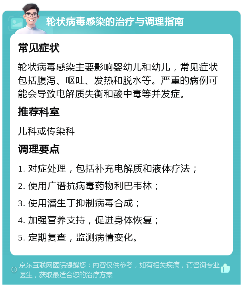 轮状病毒感染的治疗与调理指南 常见症状 轮状病毒感染主要影响婴幼儿和幼儿，常见症状包括腹泻、呕吐、发热和脱水等。严重的病例可能会导致电解质失衡和酸中毒等并发症。 推荐科室 儿科或传染科 调理要点 1. 对症处理，包括补充电解质和液体疗法； 2. 使用广谱抗病毒药物利巴韦林； 3. 使用潘生丁抑制病毒合成； 4. 加强营养支持，促进身体恢复； 5. 定期复查，监测病情变化。