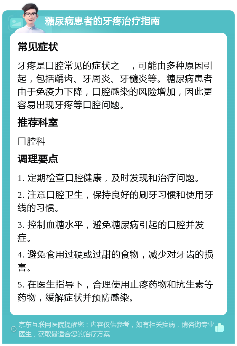 糖尿病患者的牙疼治疗指南 常见症状 牙疼是口腔常见的症状之一，可能由多种原因引起，包括龋齿、牙周炎、牙髓炎等。糖尿病患者由于免疫力下降，口腔感染的风险增加，因此更容易出现牙疼等口腔问题。 推荐科室 口腔科 调理要点 1. 定期检查口腔健康，及时发现和治疗问题。 2. 注意口腔卫生，保持良好的刷牙习惯和使用牙线的习惯。 3. 控制血糖水平，避免糖尿病引起的口腔并发症。 4. 避免食用过硬或过甜的食物，减少对牙齿的损害。 5. 在医生指导下，合理使用止疼药物和抗生素等药物，缓解症状并预防感染。