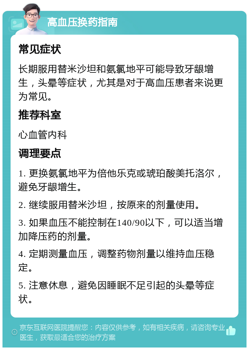 高血压换药指南 常见症状 长期服用替米沙坦和氨氯地平可能导致牙龈增生，头晕等症状，尤其是对于高血压患者来说更为常见。 推荐科室 心血管内科 调理要点 1. 更换氨氯地平为倍他乐克或琥珀酸美托洛尔，避免牙龈增生。 2. 继续服用替米沙坦，按原来的剂量使用。 3. 如果血压不能控制在140/90以下，可以适当增加降压药的剂量。 4. 定期测量血压，调整药物剂量以维持血压稳定。 5. 注意休息，避免因睡眠不足引起的头晕等症状。