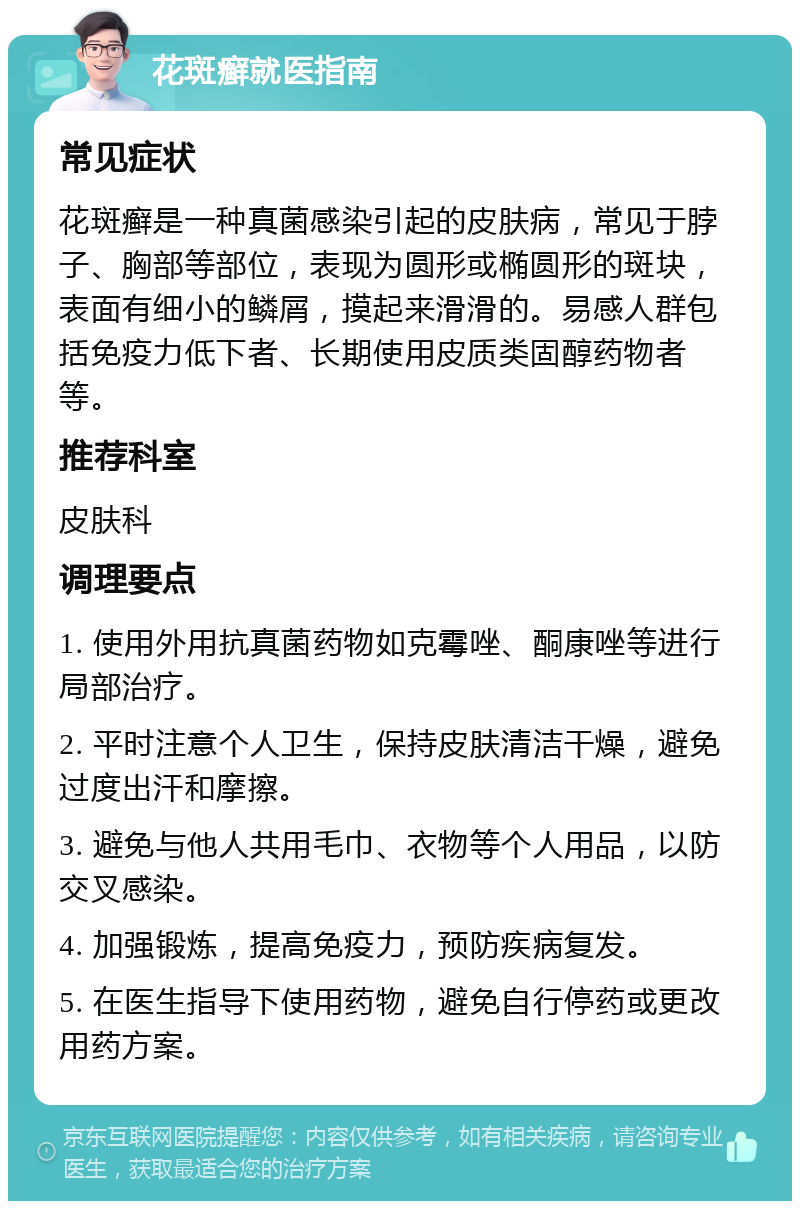 花斑癣就医指南 常见症状 花斑癣是一种真菌感染引起的皮肤病，常见于脖子、胸部等部位，表现为圆形或椭圆形的斑块，表面有细小的鳞屑，摸起来滑滑的。易感人群包括免疫力低下者、长期使用皮质类固醇药物者等。 推荐科室 皮肤科 调理要点 1. 使用外用抗真菌药物如克霉唑、酮康唑等进行局部治疗。 2. 平时注意个人卫生，保持皮肤清洁干燥，避免过度出汗和摩擦。 3. 避免与他人共用毛巾、衣物等个人用品，以防交叉感染。 4. 加强锻炼，提高免疫力，预防疾病复发。 5. 在医生指导下使用药物，避免自行停药或更改用药方案。