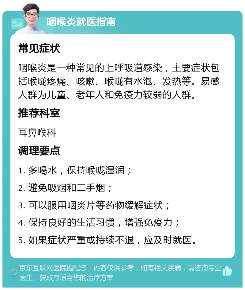 咽喉炎就医指南 常见症状 咽喉炎是一种常见的上呼吸道感染，主要症状包括喉咙疼痛、咳嗽、喉咙有水泡、发热等。易感人群为儿童、老年人和免疫力较弱的人群。 推荐科室 耳鼻喉科 调理要点 1. 多喝水，保持喉咙湿润； 2. 避免吸烟和二手烟； 3. 可以服用咽炎片等药物缓解症状； 4. 保持良好的生活习惯，增强免疫力； 5. 如果症状严重或持续不退，应及时就医。