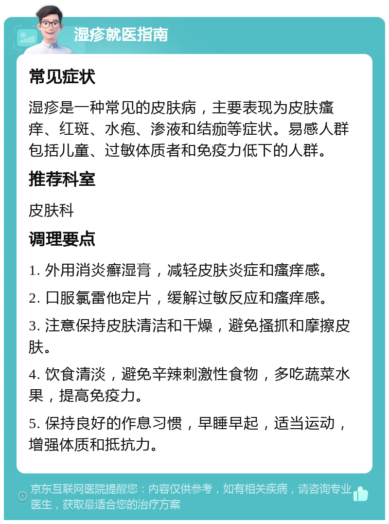 湿疹就医指南 常见症状 湿疹是一种常见的皮肤病，主要表现为皮肤瘙痒、红斑、水疱、渗液和结痂等症状。易感人群包括儿童、过敏体质者和免疫力低下的人群。 推荐科室 皮肤科 调理要点 1. 外用消炎癣湿膏，减轻皮肤炎症和瘙痒感。 2. 口服氯雷他定片，缓解过敏反应和瘙痒感。 3. 注意保持皮肤清洁和干燥，避免搔抓和摩擦皮肤。 4. 饮食清淡，避免辛辣刺激性食物，多吃蔬菜水果，提高免疫力。 5. 保持良好的作息习惯，早睡早起，适当运动，增强体质和抵抗力。