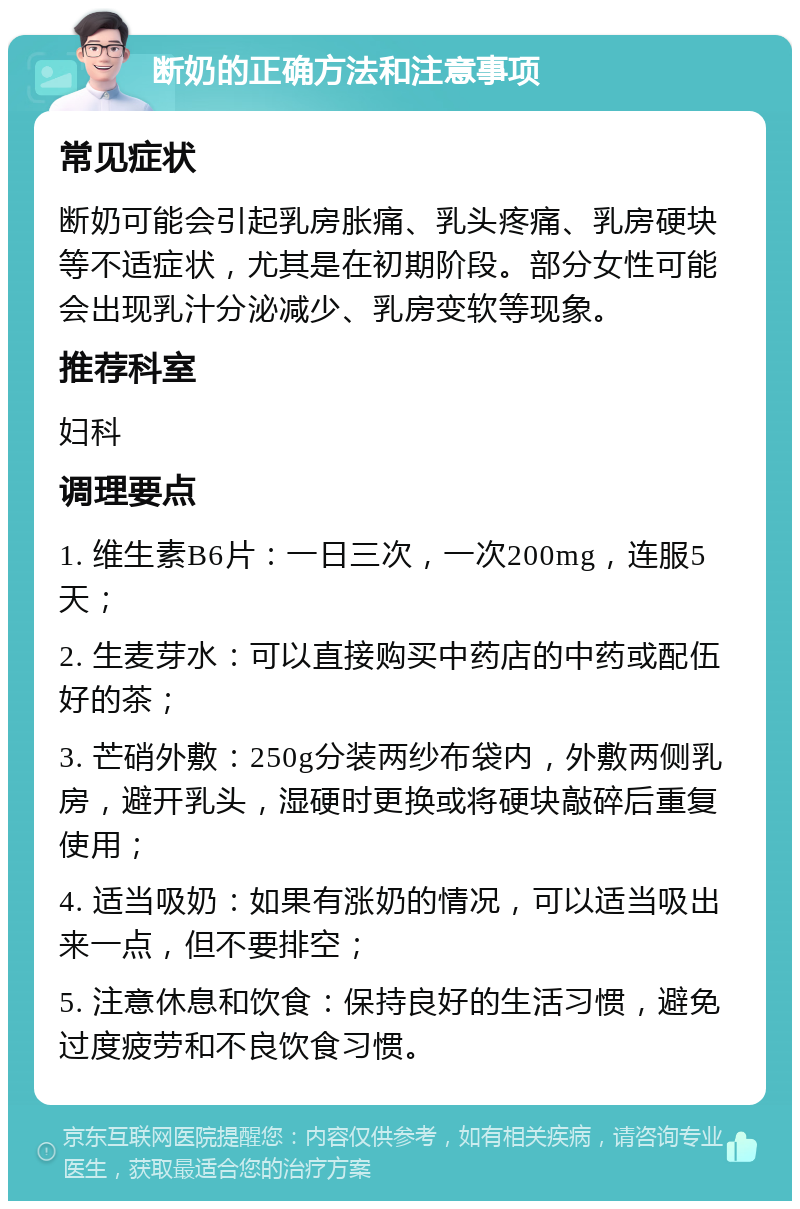 断奶的正确方法和注意事项 常见症状 断奶可能会引起乳房胀痛、乳头疼痛、乳房硬块等不适症状，尤其是在初期阶段。部分女性可能会出现乳汁分泌减少、乳房变软等现象。 推荐科室 妇科 调理要点 1. 维生素B6片：一日三次，一次200mg，连服5天； 2. 生麦芽水：可以直接购买中药店的中药或配伍好的茶； 3. 芒硝外敷：250g分装两纱布袋内，外敷两侧乳房，避开乳头，湿硬时更换或将硬块敲碎后重复使用； 4. 适当吸奶：如果有涨奶的情况，可以适当吸出来一点，但不要排空； 5. 注意休息和饮食：保持良好的生活习惯，避免过度疲劳和不良饮食习惯。