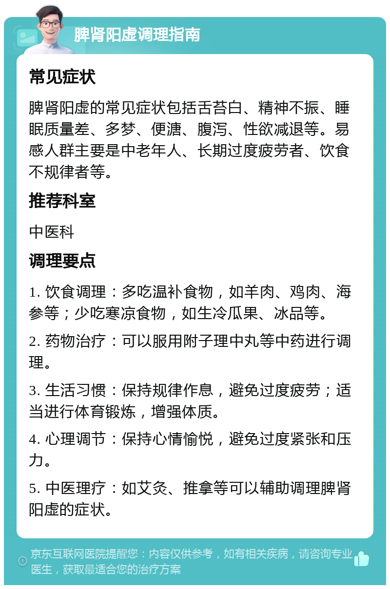 脾肾阳虚调理指南 常见症状 脾肾阳虚的常见症状包括舌苔白、精神不振、睡眠质量差、多梦、便溏、腹泻、性欲减退等。易感人群主要是中老年人、长期过度疲劳者、饮食不规律者等。 推荐科室 中医科 调理要点 1. 饮食调理：多吃温补食物，如羊肉、鸡肉、海参等；少吃寒凉食物，如生冷瓜果、冰品等。 2. 药物治疗：可以服用附子理中丸等中药进行调理。 3. 生活习惯：保持规律作息，避免过度疲劳；适当进行体育锻炼，增强体质。 4. 心理调节：保持心情愉悦，避免过度紧张和压力。 5. 中医理疗：如艾灸、推拿等可以辅助调理脾肾阳虚的症状。