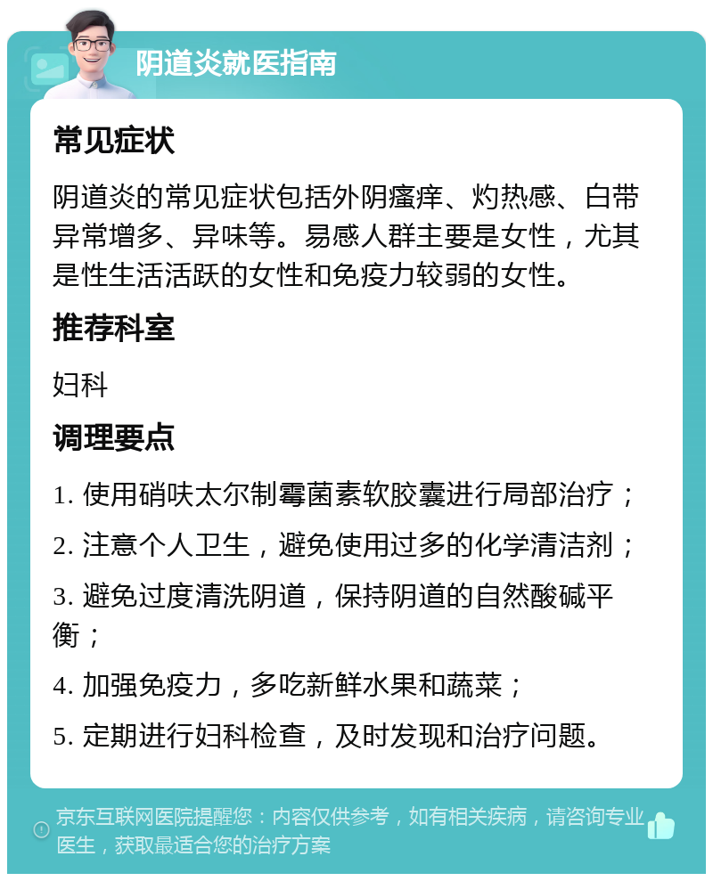 阴道炎就医指南 常见症状 阴道炎的常见症状包括外阴瘙痒、灼热感、白带异常增多、异味等。易感人群主要是女性，尤其是性生活活跃的女性和免疫力较弱的女性。 推荐科室 妇科 调理要点 1. 使用硝呋太尔制霉菌素软胶囊进行局部治疗； 2. 注意个人卫生，避免使用过多的化学清洁剂； 3. 避免过度清洗阴道，保持阴道的自然酸碱平衡； 4. 加强免疫力，多吃新鲜水果和蔬菜； 5. 定期进行妇科检查，及时发现和治疗问题。