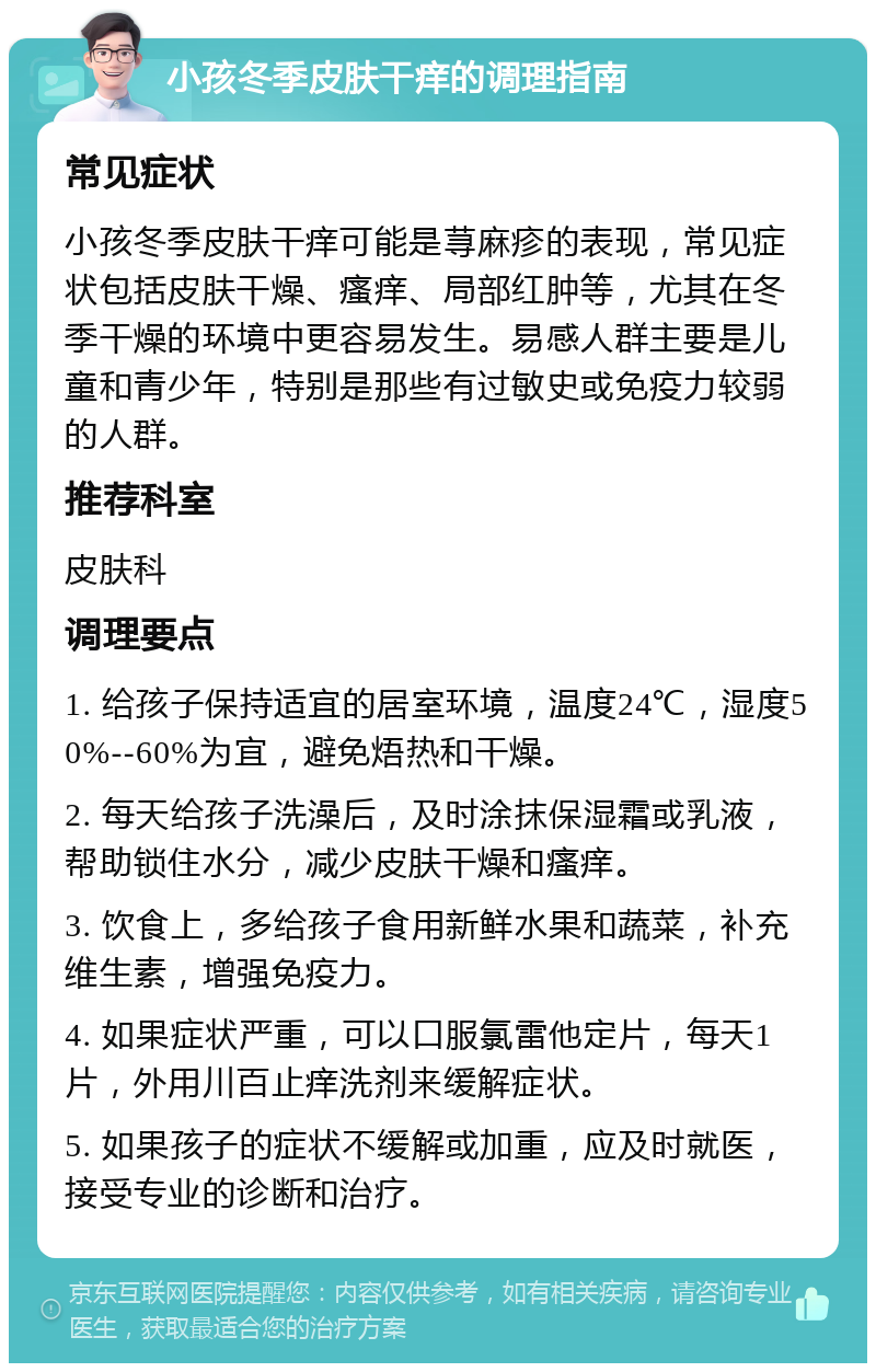 小孩冬季皮肤干痒的调理指南 常见症状 小孩冬季皮肤干痒可能是荨麻疹的表现，常见症状包括皮肤干燥、瘙痒、局部红肿等，尤其在冬季干燥的环境中更容易发生。易感人群主要是儿童和青少年，特别是那些有过敏史或免疫力较弱的人群。 推荐科室 皮肤科 调理要点 1. 给孩子保持适宜的居室环境，温度24℃，湿度50%--60%为宜，避免焐热和干燥。 2. 每天给孩子洗澡后，及时涂抹保湿霜或乳液，帮助锁住水分，减少皮肤干燥和瘙痒。 3. 饮食上，多给孩子食用新鲜水果和蔬菜，补充维生素，增强免疫力。 4. 如果症状严重，可以口服氯雷他定片，每天1片，外用川百止痒洗剂来缓解症状。 5. 如果孩子的症状不缓解或加重，应及时就医，接受专业的诊断和治疗。