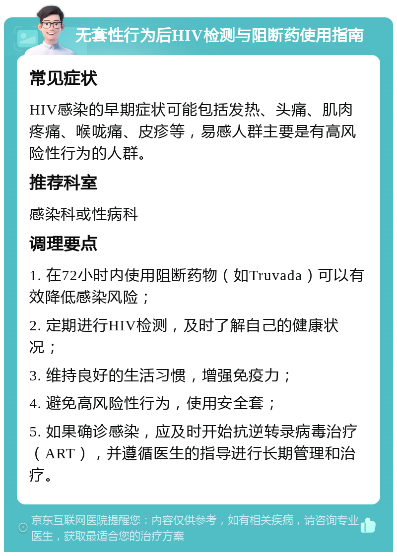 无套性行为后HIV检测与阻断药使用指南 常见症状 HIV感染的早期症状可能包括发热、头痛、肌肉疼痛、喉咙痛、皮疹等，易感人群主要是有高风险性行为的人群。 推荐科室 感染科或性病科 调理要点 1. 在72小时内使用阻断药物（如Truvada）可以有效降低感染风险； 2. 定期进行HIV检测，及时了解自己的健康状况； 3. 维持良好的生活习惯，增强免疫力； 4. 避免高风险性行为，使用安全套； 5. 如果确诊感染，应及时开始抗逆转录病毒治疗（ART），并遵循医生的指导进行长期管理和治疗。