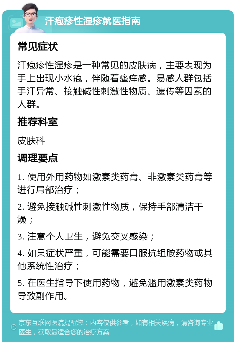 汗疱疹性湿疹就医指南 常见症状 汗疱疹性湿疹是一种常见的皮肤病，主要表现为手上出现小水疱，伴随着瘙痒感。易感人群包括手汗异常、接触碱性刺激性物质、遗传等因素的人群。 推荐科室 皮肤科 调理要点 1. 使用外用药物如激素类药膏、非激素类药膏等进行局部治疗； 2. 避免接触碱性刺激性物质，保持手部清洁干燥； 3. 注意个人卫生，避免交叉感染； 4. 如果症状严重，可能需要口服抗组胺药物或其他系统性治疗； 5. 在医生指导下使用药物，避免滥用激素类药物导致副作用。