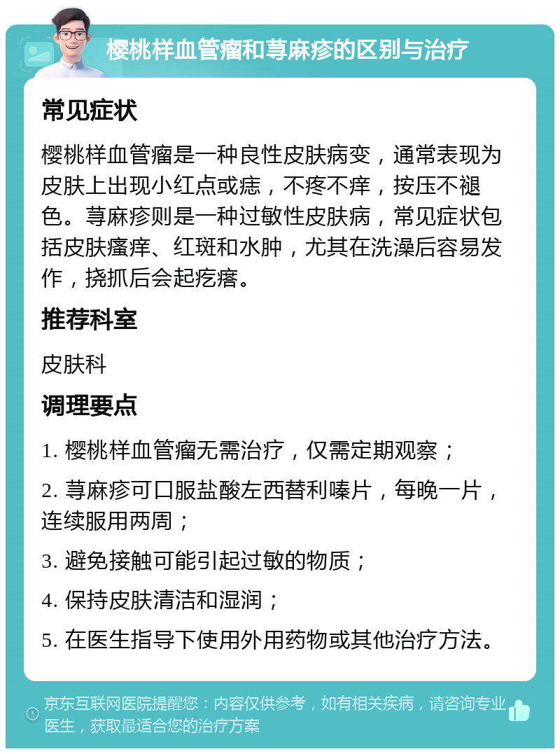 樱桃样血管瘤和荨麻疹的区别与治疗 常见症状 樱桃样血管瘤是一种良性皮肤病变，通常表现为皮肤上出现小红点或痣，不疼不痒，按压不褪色。荨麻疹则是一种过敏性皮肤病，常见症状包括皮肤瘙痒、红斑和水肿，尤其在洗澡后容易发作，挠抓后会起疙瘩。 推荐科室 皮肤科 调理要点 1. 樱桃样血管瘤无需治疗，仅需定期观察； 2. 荨麻疹可口服盐酸左西替利嗪片，每晚一片，连续服用两周； 3. 避免接触可能引起过敏的物质； 4. 保持皮肤清洁和湿润； 5. 在医生指导下使用外用药物或其他治疗方法。