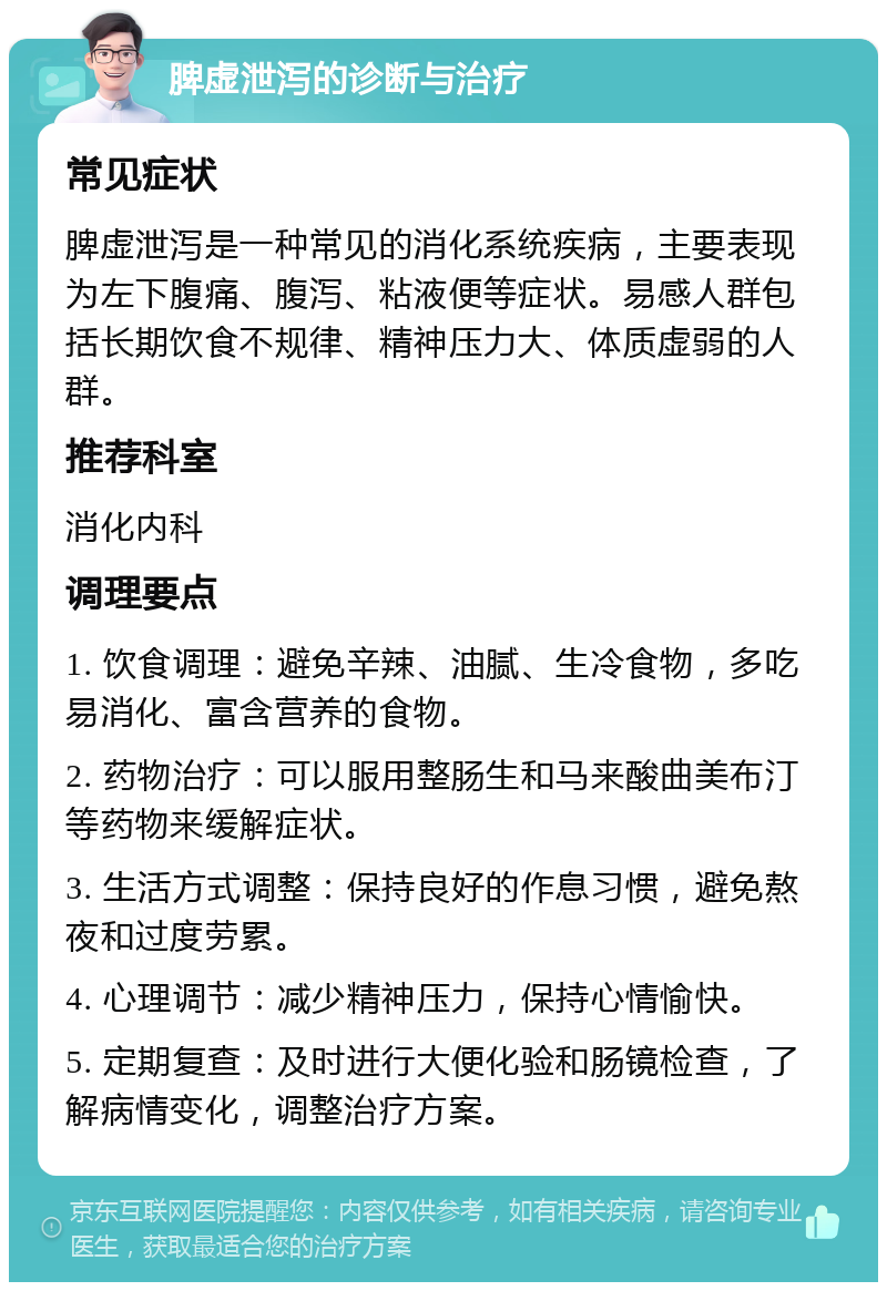 脾虚泄泻的诊断与治疗 常见症状 脾虚泄泻是一种常见的消化系统疾病，主要表现为左下腹痛、腹泻、粘液便等症状。易感人群包括长期饮食不规律、精神压力大、体质虚弱的人群。 推荐科室 消化内科 调理要点 1. 饮食调理：避免辛辣、油腻、生冷食物，多吃易消化、富含营养的食物。 2. 药物治疗：可以服用整肠生和马来酸曲美布汀等药物来缓解症状。 3. 生活方式调整：保持良好的作息习惯，避免熬夜和过度劳累。 4. 心理调节：减少精神压力，保持心情愉快。 5. 定期复查：及时进行大便化验和肠镜检查，了解病情变化，调整治疗方案。