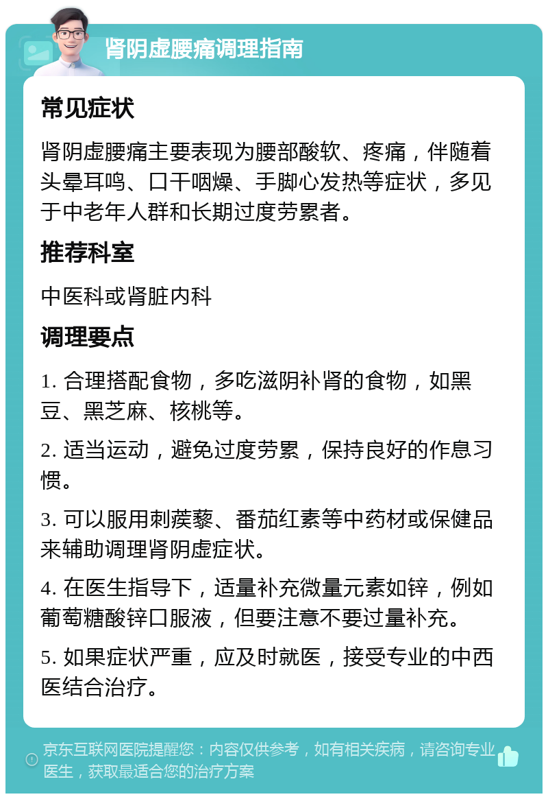 肾阴虚腰痛调理指南 常见症状 肾阴虚腰痛主要表现为腰部酸软、疼痛，伴随着头晕耳鸣、口干咽燥、手脚心发热等症状，多见于中老年人群和长期过度劳累者。 推荐科室 中医科或肾脏内科 调理要点 1. 合理搭配食物，多吃滋阴补肾的食物，如黑豆、黑芝麻、核桃等。 2. 适当运动，避免过度劳累，保持良好的作息习惯。 3. 可以服用刺蒺藜、番茄红素等中药材或保健品来辅助调理肾阴虚症状。 4. 在医生指导下，适量补充微量元素如锌，例如葡萄糖酸锌口服液，但要注意不要过量补充。 5. 如果症状严重，应及时就医，接受专业的中西医结合治疗。