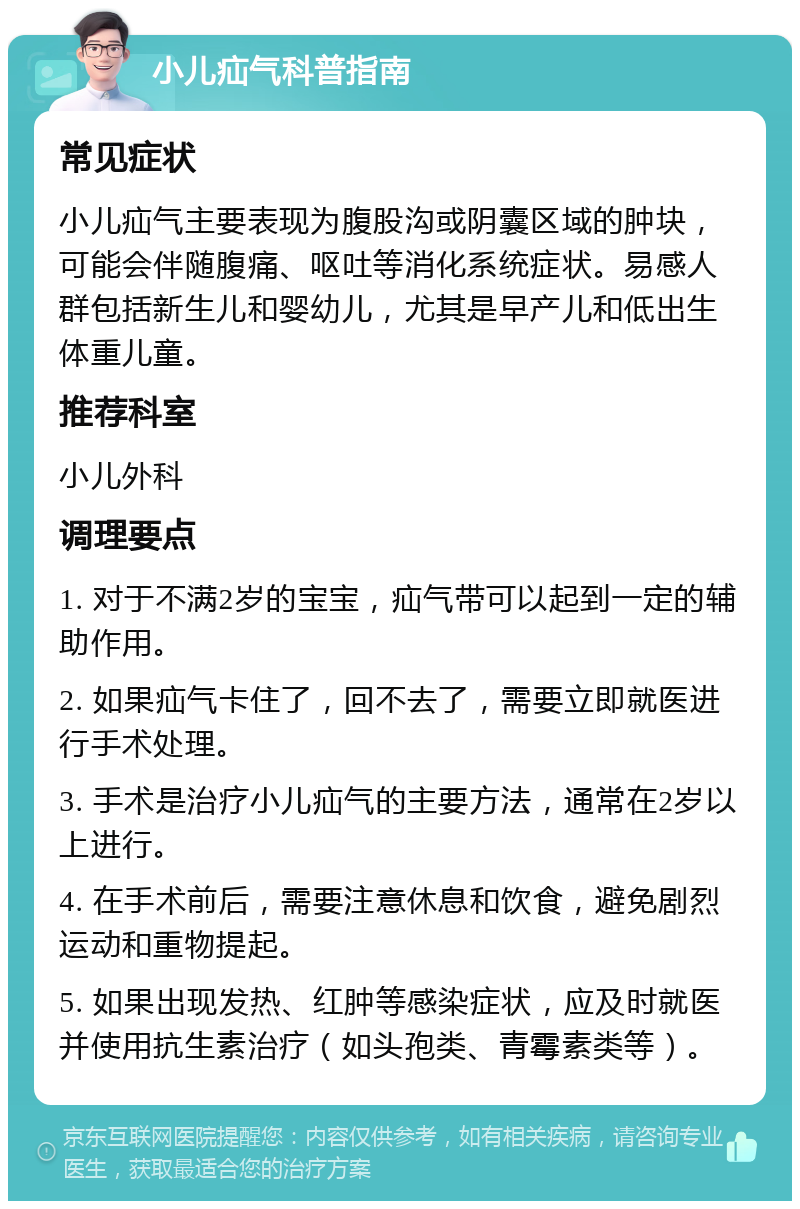 小儿疝气科普指南 常见症状 小儿疝气主要表现为腹股沟或阴囊区域的肿块，可能会伴随腹痛、呕吐等消化系统症状。易感人群包括新生儿和婴幼儿，尤其是早产儿和低出生体重儿童。 推荐科室 小儿外科 调理要点 1. 对于不满2岁的宝宝，疝气带可以起到一定的辅助作用。 2. 如果疝气卡住了，回不去了，需要立即就医进行手术处理。 3. 手术是治疗小儿疝气的主要方法，通常在2岁以上进行。 4. 在手术前后，需要注意休息和饮食，避免剧烈运动和重物提起。 5. 如果出现发热、红肿等感染症状，应及时就医并使用抗生素治疗（如头孢类、青霉素类等）。