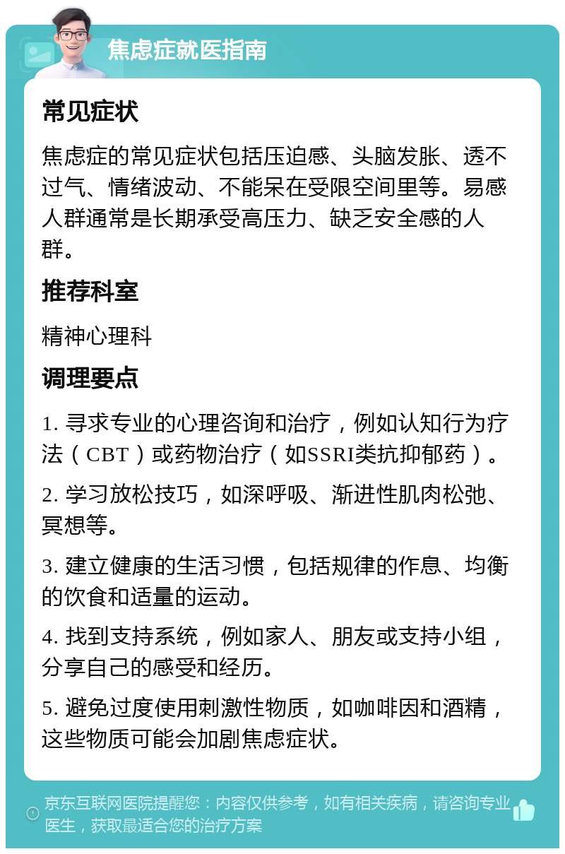 焦虑症就医指南 常见症状 焦虑症的常见症状包括压迫感、头脑发胀、透不过气、情绪波动、不能呆在受限空间里等。易感人群通常是长期承受高压力、缺乏安全感的人群。 推荐科室 精神心理科 调理要点 1. 寻求专业的心理咨询和治疗，例如认知行为疗法（CBT）或药物治疗（如SSRI类抗抑郁药）。 2. 学习放松技巧，如深呼吸、渐进性肌肉松弛、冥想等。 3. 建立健康的生活习惯，包括规律的作息、均衡的饮食和适量的运动。 4. 找到支持系统，例如家人、朋友或支持小组，分享自己的感受和经历。 5. 避免过度使用刺激性物质，如咖啡因和酒精，这些物质可能会加剧焦虑症状。