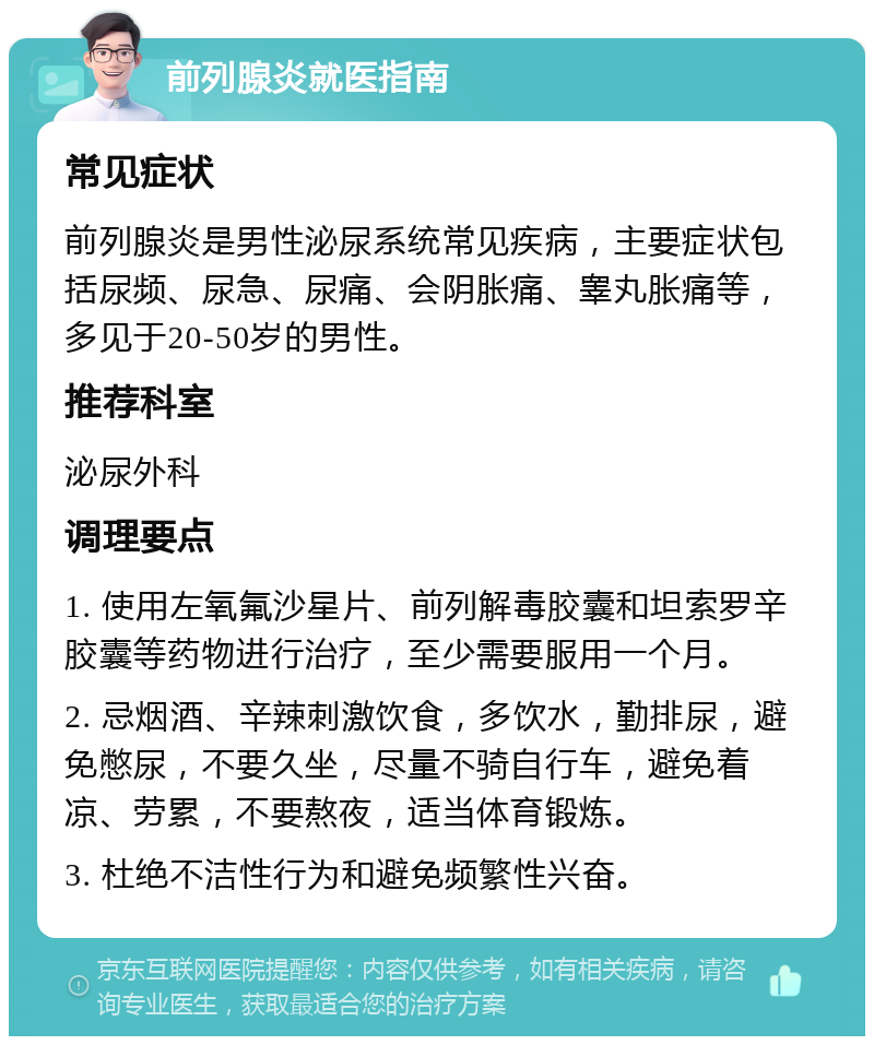 前列腺炎就医指南 常见症状 前列腺炎是男性泌尿系统常见疾病，主要症状包括尿频、尿急、尿痛、会阴胀痛、睾丸胀痛等，多见于20-50岁的男性。 推荐科室 泌尿外科 调理要点 1. 使用左氧氟沙星片、前列解毒胶囊和坦索罗辛胶囊等药物进行治疗，至少需要服用一个月。 2. 忌烟酒、辛辣刺激饮食，多饮水，勤排尿，避免憋尿，不要久坐，尽量不骑自行车，避免着凉、劳累，不要熬夜，适当体育锻炼。 3. 杜绝不洁性行为和避免频繁性兴奋。