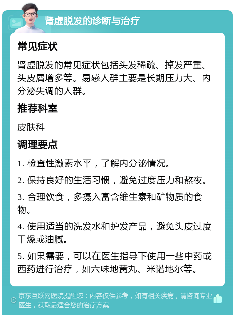 肾虚脱发的诊断与治疗 常见症状 肾虚脱发的常见症状包括头发稀疏、掉发严重、头皮屑增多等。易感人群主要是长期压力大、内分泌失调的人群。 推荐科室 皮肤科 调理要点 1. 检查性激素水平，了解内分泌情况。 2. 保持良好的生活习惯，避免过度压力和熬夜。 3. 合理饮食，多摄入富含维生素和矿物质的食物。 4. 使用适当的洗发水和护发产品，避免头皮过度干燥或油腻。 5. 如果需要，可以在医生指导下使用一些中药或西药进行治疗，如六味地黄丸、米诺地尔等。