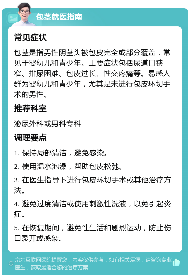 包茎就医指南 常见症状 包茎是指男性阴茎头被包皮完全或部分覆盖，常见于婴幼儿和青少年。主要症状包括尿道口狭窄、排尿困难、包皮过长、性交疼痛等。易感人群为婴幼儿和青少年，尤其是未进行包皮环切手术的男性。 推荐科室 泌尿外科或男科专科 调理要点 1. 保持局部清洁，避免感染。 2. 使用温水泡澡，帮助包皮松弛。 3. 在医生指导下进行包皮环切手术或其他治疗方法。 4. 避免过度清洁或使用刺激性洗液，以免引起炎症。 5. 在恢复期间，避免性生活和剧烈运动，防止伤口裂开或感染。