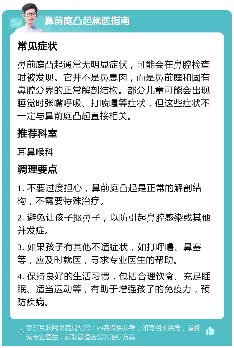 鼻前庭凸起就医指南 常见症状 鼻前庭凸起通常无明显症状，可能会在鼻腔检查时被发现。它并不是鼻息肉，而是鼻前庭和固有鼻腔分界的正常解剖结构。部分儿童可能会出现睡觉时张嘴呼吸、打喷嚏等症状，但这些症状不一定与鼻前庭凸起直接相关。 推荐科室 耳鼻喉科 调理要点 1. 不要过度担心，鼻前庭凸起是正常的解剖结构，不需要特殊治疗。 2. 避免让孩子抠鼻子，以防引起鼻腔感染或其他并发症。 3. 如果孩子有其他不适症状，如打呼噜、鼻塞等，应及时就医，寻求专业医生的帮助。 4. 保持良好的生活习惯，包括合理饮食、充足睡眠、适当运动等，有助于增强孩子的免疫力，预防疾病。