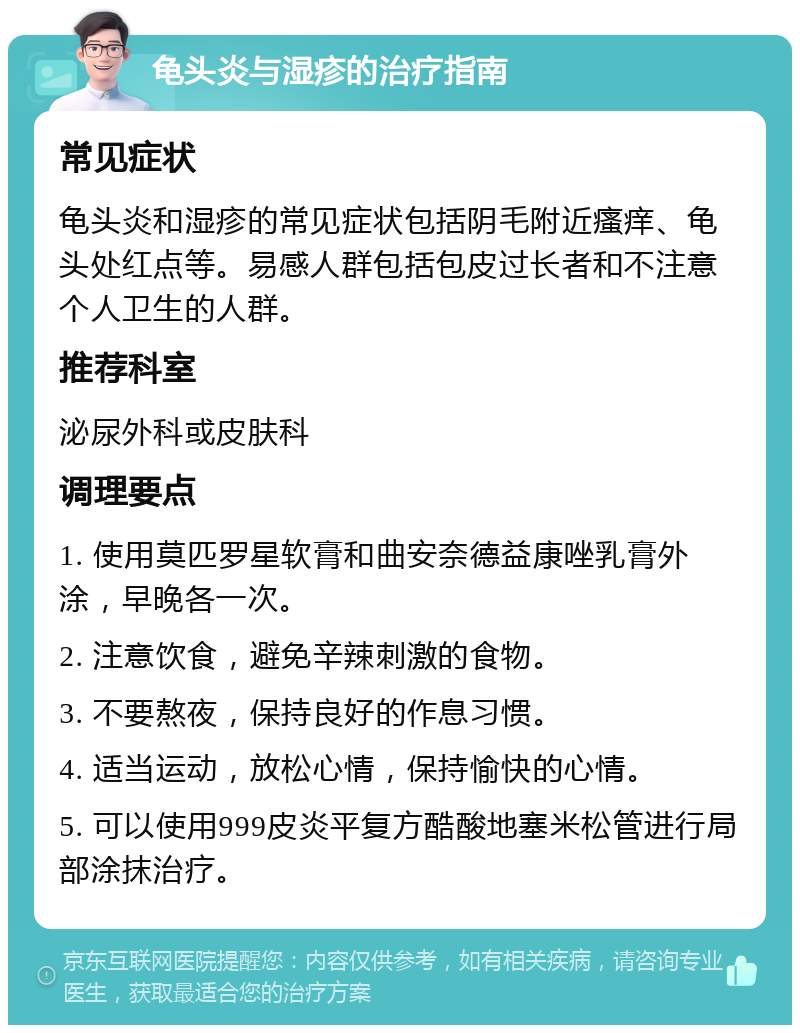 龟头炎与湿疹的治疗指南 常见症状 龟头炎和湿疹的常见症状包括阴毛附近瘙痒、龟头处红点等。易感人群包括包皮过长者和不注意个人卫生的人群。 推荐科室 泌尿外科或皮肤科 调理要点 1. 使用莫匹罗星软膏和曲安奈德益康唑乳膏外涂，早晚各一次。 2. 注意饮食，避免辛辣刺激的食物。 3. 不要熬夜，保持良好的作息习惯。 4. 适当运动，放松心情，保持愉快的心情。 5. 可以使用999皮炎平复方酷酸地塞米松管进行局部涂抹治疗。