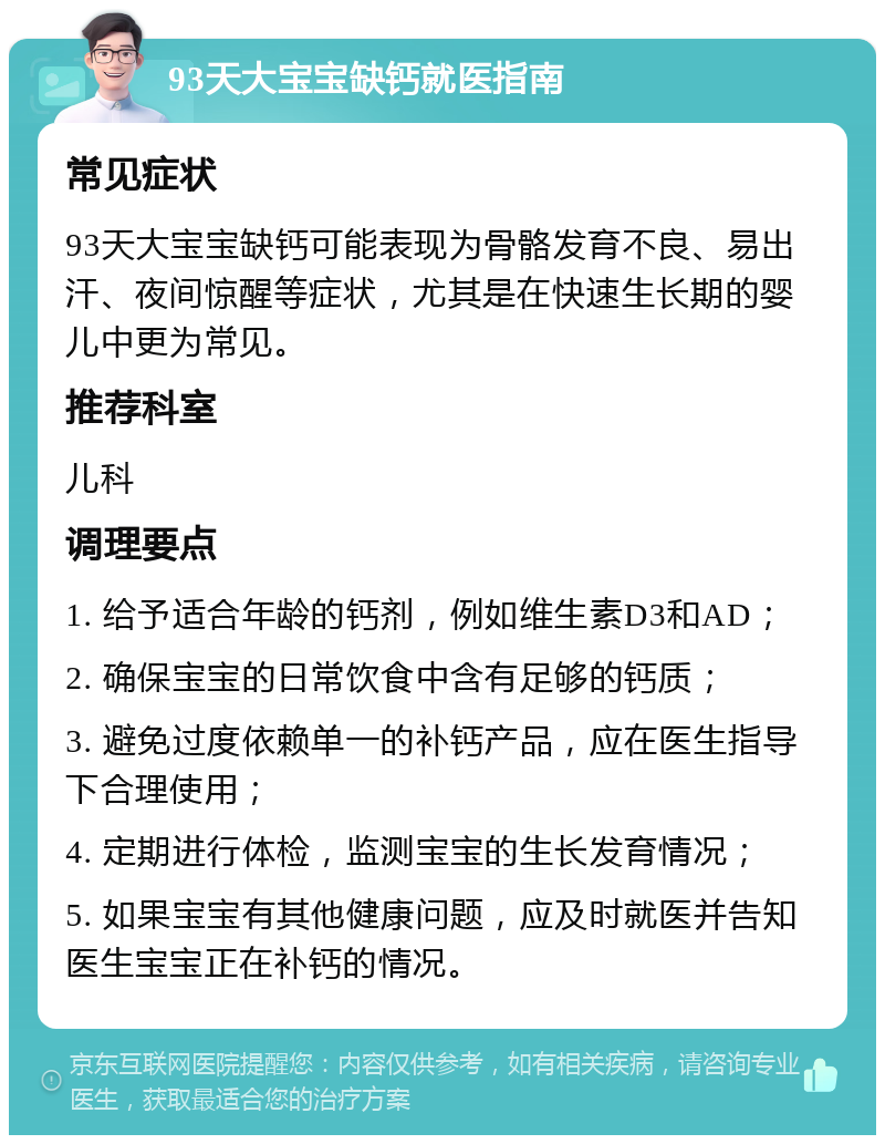 93天大宝宝缺钙就医指南 常见症状 93天大宝宝缺钙可能表现为骨骼发育不良、易出汗、夜间惊醒等症状，尤其是在快速生长期的婴儿中更为常见。 推荐科室 儿科 调理要点 1. 给予适合年龄的钙剂，例如维生素D3和AD； 2. 确保宝宝的日常饮食中含有足够的钙质； 3. 避免过度依赖单一的补钙产品，应在医生指导下合理使用； 4. 定期进行体检，监测宝宝的生长发育情况； 5. 如果宝宝有其他健康问题，应及时就医并告知医生宝宝正在补钙的情况。