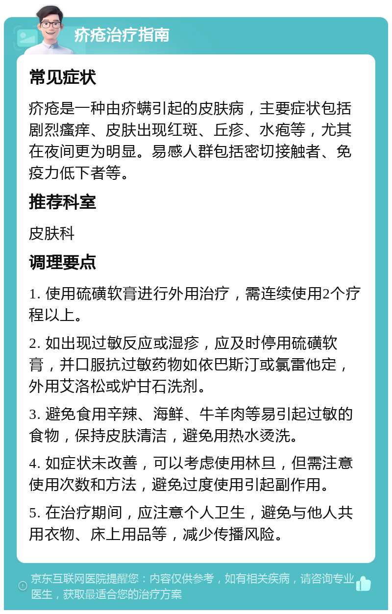 疥疮治疗指南 常见症状 疥疮是一种由疥螨引起的皮肤病，主要症状包括剧烈瘙痒、皮肤出现红斑、丘疹、水疱等，尤其在夜间更为明显。易感人群包括密切接触者、免疫力低下者等。 推荐科室 皮肤科 调理要点 1. 使用硫磺软膏进行外用治疗，需连续使用2个疗程以上。 2. 如出现过敏反应或湿疹，应及时停用硫磺软膏，并口服抗过敏药物如依巴斯汀或氯雷他定，外用艾洛松或炉甘石洗剂。 3. 避免食用辛辣、海鲜、牛羊肉等易引起过敏的食物，保持皮肤清洁，避免用热水烫洗。 4. 如症状未改善，可以考虑使用林旦，但需注意使用次数和方法，避免过度使用引起副作用。 5. 在治疗期间，应注意个人卫生，避免与他人共用衣物、床上用品等，减少传播风险。