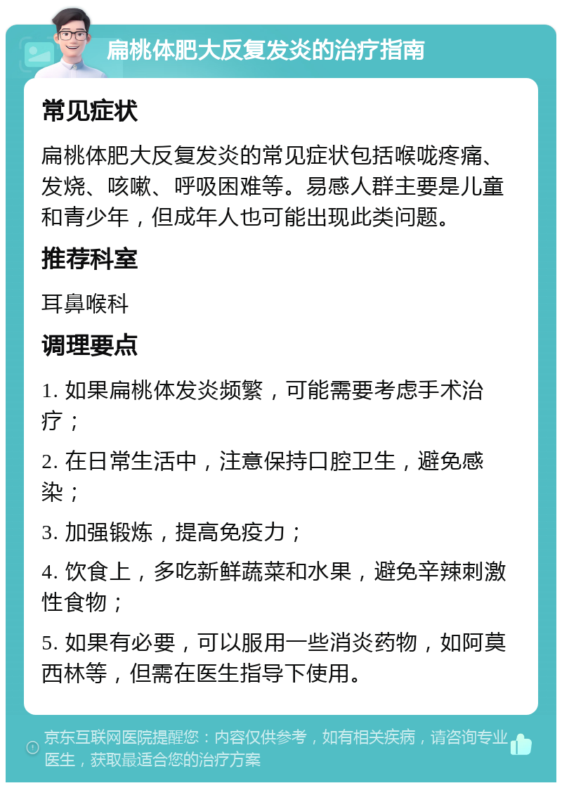 扁桃体肥大反复发炎的治疗指南 常见症状 扁桃体肥大反复发炎的常见症状包括喉咙疼痛、发烧、咳嗽、呼吸困难等。易感人群主要是儿童和青少年，但成年人也可能出现此类问题。 推荐科室 耳鼻喉科 调理要点 1. 如果扁桃体发炎频繁，可能需要考虑手术治疗； 2. 在日常生活中，注意保持口腔卫生，避免感染； 3. 加强锻炼，提高免疫力； 4. 饮食上，多吃新鲜蔬菜和水果，避免辛辣刺激性食物； 5. 如果有必要，可以服用一些消炎药物，如阿莫西林等，但需在医生指导下使用。