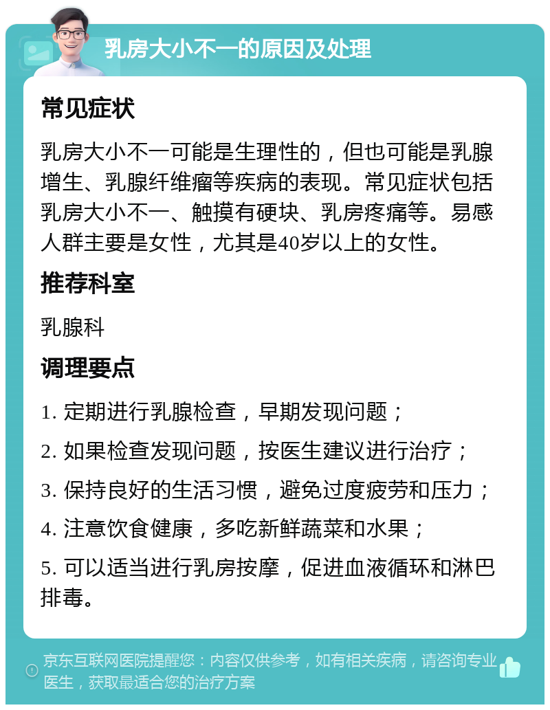 乳房大小不一的原因及处理 常见症状 乳房大小不一可能是生理性的，但也可能是乳腺增生、乳腺纤维瘤等疾病的表现。常见症状包括乳房大小不一、触摸有硬块、乳房疼痛等。易感人群主要是女性，尤其是40岁以上的女性。 推荐科室 乳腺科 调理要点 1. 定期进行乳腺检查，早期发现问题； 2. 如果检查发现问题，按医生建议进行治疗； 3. 保持良好的生活习惯，避免过度疲劳和压力； 4. 注意饮食健康，多吃新鲜蔬菜和水果； 5. 可以适当进行乳房按摩，促进血液循环和淋巴排毒。