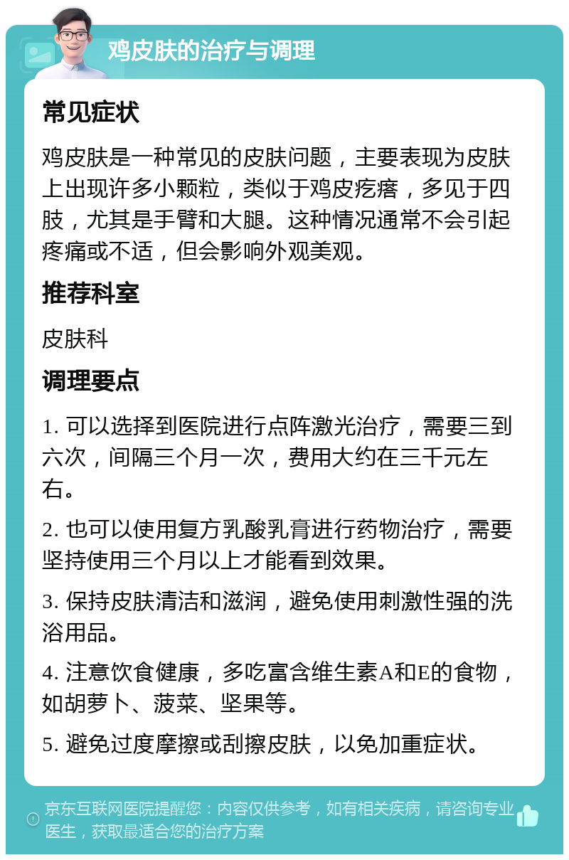 鸡皮肤的治疗与调理 常见症状 鸡皮肤是一种常见的皮肤问题，主要表现为皮肤上出现许多小颗粒，类似于鸡皮疙瘩，多见于四肢，尤其是手臂和大腿。这种情况通常不会引起疼痛或不适，但会影响外观美观。 推荐科室 皮肤科 调理要点 1. 可以选择到医院进行点阵激光治疗，需要三到六次，间隔三个月一次，费用大约在三千元左右。 2. 也可以使用复方乳酸乳膏进行药物治疗，需要坚持使用三个月以上才能看到效果。 3. 保持皮肤清洁和滋润，避免使用刺激性强的洗浴用品。 4. 注意饮食健康，多吃富含维生素A和E的食物，如胡萝卜、菠菜、坚果等。 5. 避免过度摩擦或刮擦皮肤，以免加重症状。