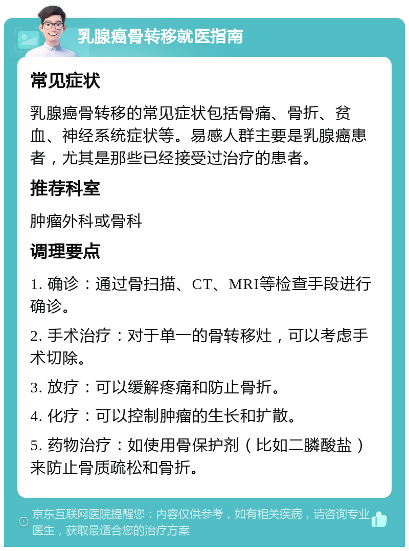 乳腺癌骨转移就医指南 常见症状 乳腺癌骨转移的常见症状包括骨痛、骨折、贫血、神经系统症状等。易感人群主要是乳腺癌患者，尤其是那些已经接受过治疗的患者。 推荐科室 肿瘤外科或骨科 调理要点 1. 确诊：通过骨扫描、CT、MRI等检查手段进行确诊。 2. 手术治疗：对于单一的骨转移灶，可以考虑手术切除。 3. 放疗：可以缓解疼痛和防止骨折。 4. 化疗：可以控制肿瘤的生长和扩散。 5. 药物治疗：如使用骨保护剂（比如二膦酸盐）来防止骨质疏松和骨折。