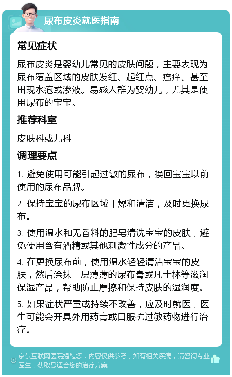 尿布皮炎就医指南 常见症状 尿布皮炎是婴幼儿常见的皮肤问题，主要表现为尿布覆盖区域的皮肤发红、起红点、瘙痒、甚至出现水疱或渗液。易感人群为婴幼儿，尤其是使用尿布的宝宝。 推荐科室 皮肤科或儿科 调理要点 1. 避免使用可能引起过敏的尿布，换回宝宝以前使用的尿布品牌。 2. 保持宝宝的尿布区域干燥和清洁，及时更换尿布。 3. 使用温水和无香料的肥皂清洗宝宝的皮肤，避免使用含有酒精或其他刺激性成分的产品。 4. 在更换尿布前，使用温水轻轻清洁宝宝的皮肤，然后涂抹一层薄薄的尿布膏或凡士林等滋润保湿产品，帮助防止摩擦和保持皮肤的湿润度。 5. 如果症状严重或持续不改善，应及时就医，医生可能会开具外用药膏或口服抗过敏药物进行治疗。