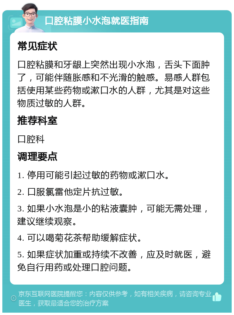 口腔粘膜小水泡就医指南 常见症状 口腔粘膜和牙龈上突然出现小水泡，舌头下面肿了，可能伴随胀感和不光滑的触感。易感人群包括使用某些药物或漱口水的人群，尤其是对这些物质过敏的人群。 推荐科室 口腔科 调理要点 1. 停用可能引起过敏的药物或漱口水。 2. 口服氯雷他定片抗过敏。 3. 如果小水泡是小的粘液囊肿，可能无需处理，建议继续观察。 4. 可以喝菊花茶帮助缓解症状。 5. 如果症状加重或持续不改善，应及时就医，避免自行用药或处理口腔问题。