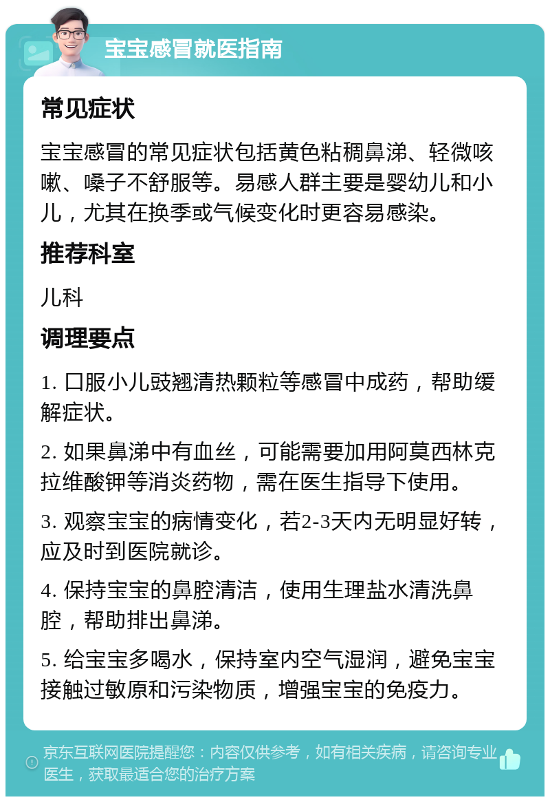 宝宝感冒就医指南 常见症状 宝宝感冒的常见症状包括黄色粘稠鼻涕、轻微咳嗽、嗓子不舒服等。易感人群主要是婴幼儿和小儿，尤其在换季或气候变化时更容易感染。 推荐科室 儿科 调理要点 1. 口服小儿豉翘清热颗粒等感冒中成药，帮助缓解症状。 2. 如果鼻涕中有血丝，可能需要加用阿莫西林克拉维酸钾等消炎药物，需在医生指导下使用。 3. 观察宝宝的病情变化，若2-3天内无明显好转，应及时到医院就诊。 4. 保持宝宝的鼻腔清洁，使用生理盐水清洗鼻腔，帮助排出鼻涕。 5. 给宝宝多喝水，保持室内空气湿润，避免宝宝接触过敏原和污染物质，增强宝宝的免疫力。