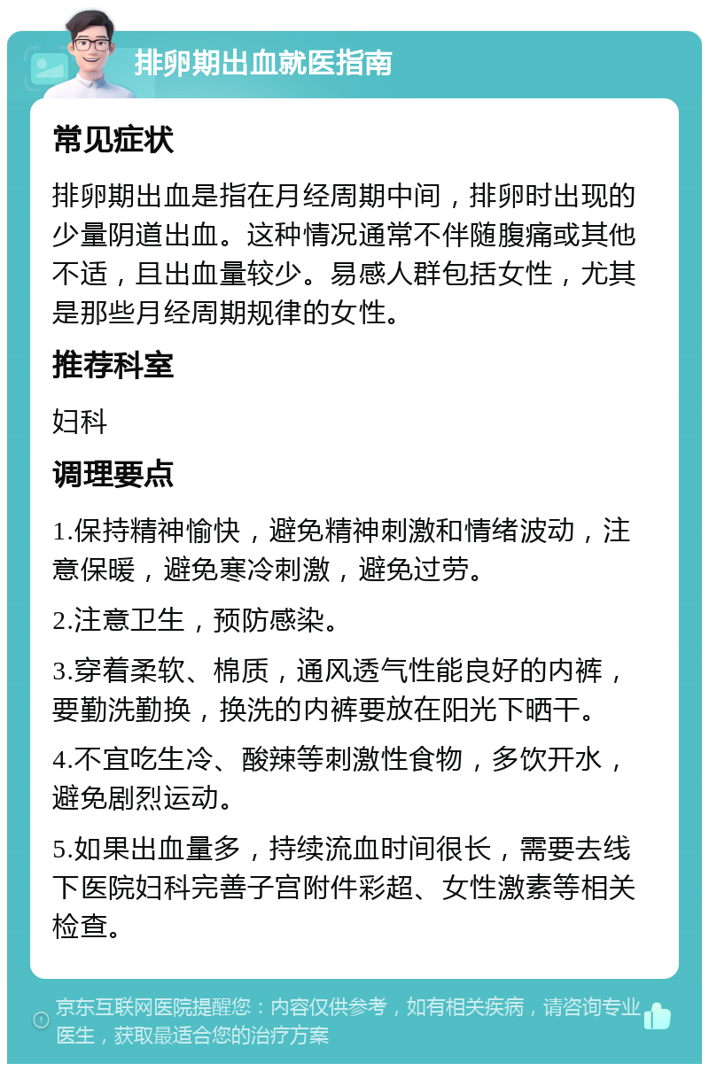 排卵期出血就医指南 常见症状 排卵期出血是指在月经周期中间，排卵时出现的少量阴道出血。这种情况通常不伴随腹痛或其他不适，且出血量较少。易感人群包括女性，尤其是那些月经周期规律的女性。 推荐科室 妇科 调理要点 1.保持精神愉快，避免精神刺激和情绪波动，注意保暖，避免寒冷刺激，避免过劳。 2.注意卫生，预防感染。 3.穿着柔软、棉质，通风透气性能良好的内裤，要勤洗勤换，换洗的内裤要放在阳光下晒干。 4.不宜吃生冷、酸辣等刺激性食物，多饮开水，避免剧烈运动。 5.如果出血量多，持续流血时间很长，需要去线下医院妇科完善子宫附件彩超、女性激素等相关检查。