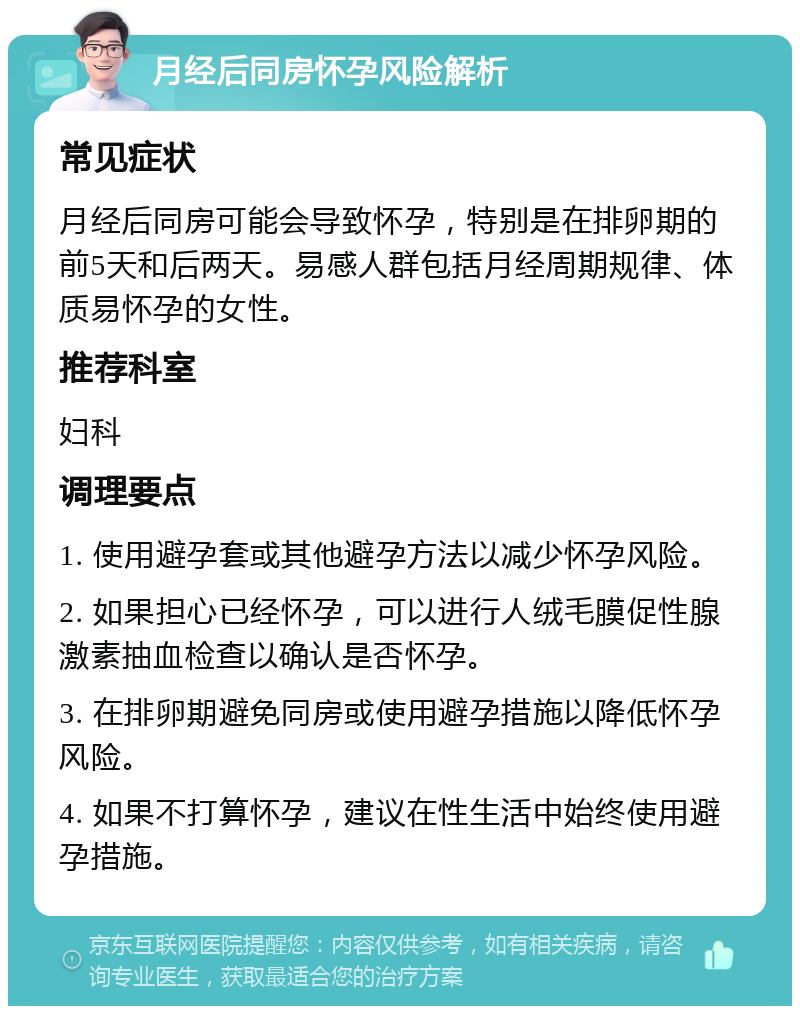 月经后同房怀孕风险解析 常见症状 月经后同房可能会导致怀孕，特别是在排卵期的前5天和后两天。易感人群包括月经周期规律、体质易怀孕的女性。 推荐科室 妇科 调理要点 1. 使用避孕套或其他避孕方法以减少怀孕风险。 2. 如果担心已经怀孕，可以进行人绒毛膜促性腺激素抽血检查以确认是否怀孕。 3. 在排卵期避免同房或使用避孕措施以降低怀孕风险。 4. 如果不打算怀孕，建议在性生活中始终使用避孕措施。