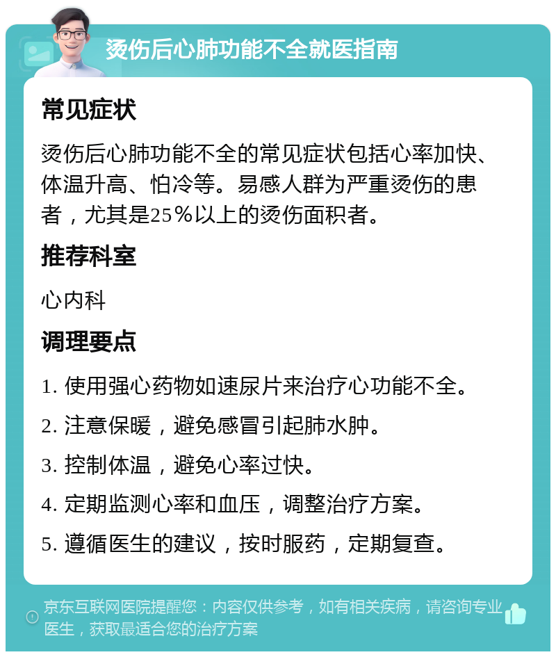 烫伤后心肺功能不全就医指南 常见症状 烫伤后心肺功能不全的常见症状包括心率加快、体温升高、怕冷等。易感人群为严重烫伤的患者，尤其是25％以上的烫伤面积者。 推荐科室 心内科 调理要点 1. 使用强心药物如速尿片来治疗心功能不全。 2. 注意保暖，避免感冒引起肺水肿。 3. 控制体温，避免心率过快。 4. 定期监测心率和血压，调整治疗方案。 5. 遵循医生的建议，按时服药，定期复查。