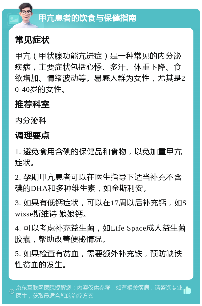 甲亢患者的饮食与保健指南 常见症状 甲亢（甲状腺功能亢进症）是一种常见的内分泌疾病，主要症状包括心悸、多汗、体重下降、食欲增加、情绪波动等。易感人群为女性，尤其是20-40岁的女性。 推荐科室 内分泌科 调理要点 1. 避免食用含碘的保健品和食物，以免加重甲亢症状。 2. 孕期甲亢患者可以在医生指导下适当补充不含碘的DHA和多种维生素，如金斯利安。 3. 如果有低钙症状，可以在17周以后补充钙，如Swisse斯维诗 娘娘钙。 4. 可以考虑补充益生菌，如Life Space成人益生菌胶囊，帮助改善便秘情况。 5. 如果检查有贫血，需要额外补充铁，预防缺铁性贫血的发生。